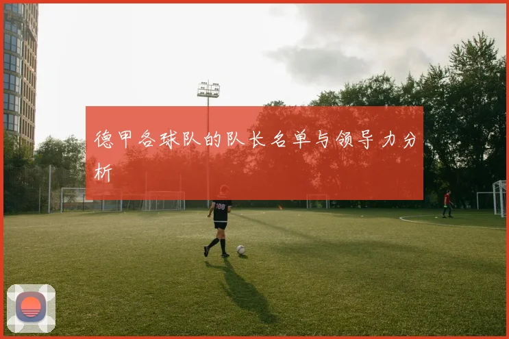 德甲各球队的队长名单与领导力分析